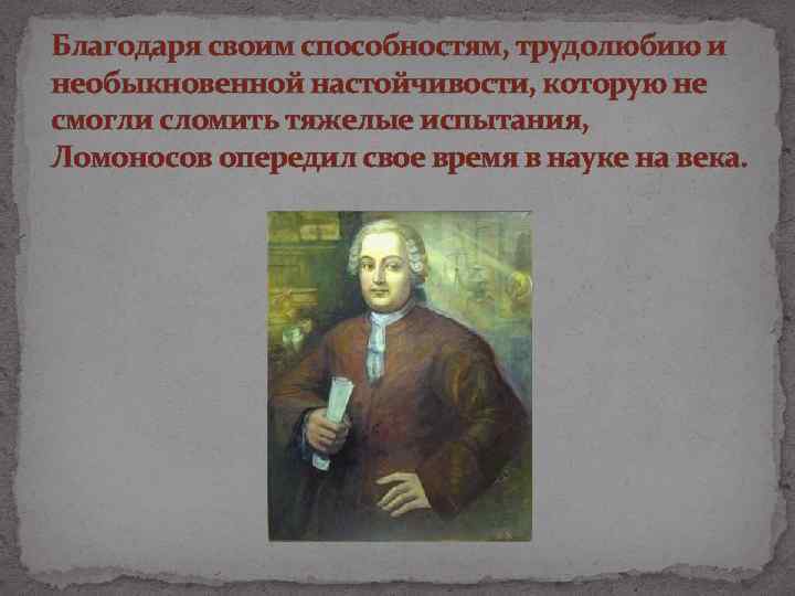 Благодаря своим способностям, трудолюбию и необыкновенной настойчивости, которую не смогли сломить тяжелые испытания, Ломоносов