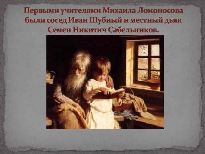 Первыми учителями Михаила Ломоносова были сосед Иван Шубный и местный дьяк Семен Никитич Сабельников.