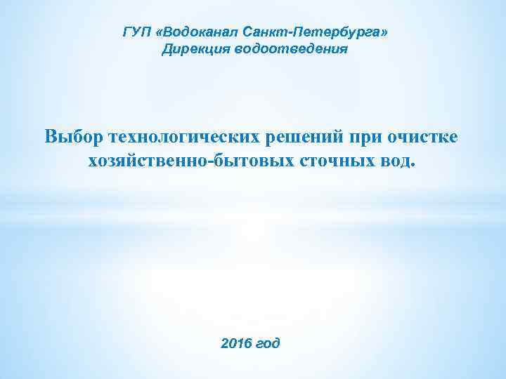 ГУП «Водоканал Санкт-Петербурга» Дирекция водоотведения Выбор технологических решений при очистке хозяйственно-бытовых сточных вод. 2016