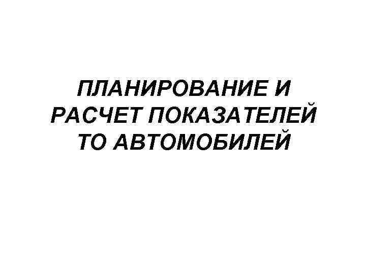 ПЛАНИРОВАНИЕ И РАСЧЕТ ПОКАЗАТЕЛЕЙ ТО АВТОМОБИЛЕЙ 