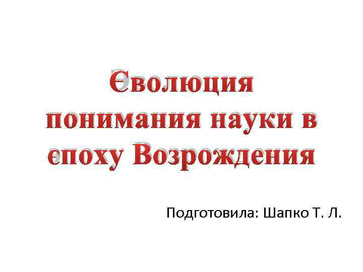 Эволюция понимания науки в эпоху Возрождения Подготовила: Шапко Т. Л. 
