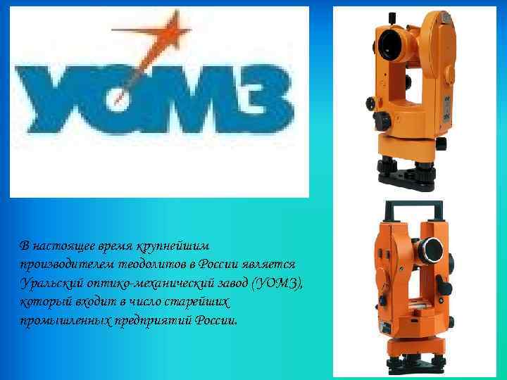 В настоящее время крупнейшим производителем теодолитов в России является Уральский оптико-механический завод (УОМЗ), который