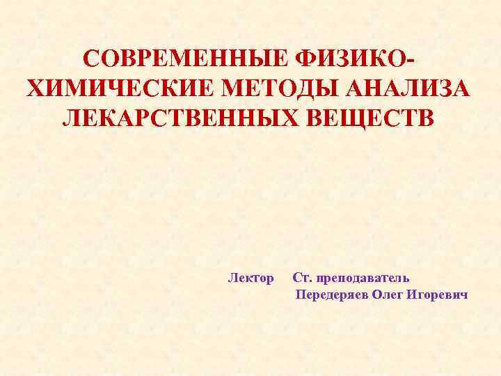 СОВРЕМЕННЫЕ ФИЗИКОХИМИЧЕСКИЕ МЕТОДЫ АНАЛИЗА ЛЕКАРСТВЕННЫХ ВЕЩЕСТВ Лектор Ст. преподаватель Передеряев Олег Игоревич 