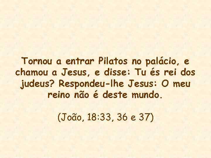 Tornou a entrar Pilatos no palácio, e chamou a Jesus, e disse: Tu és