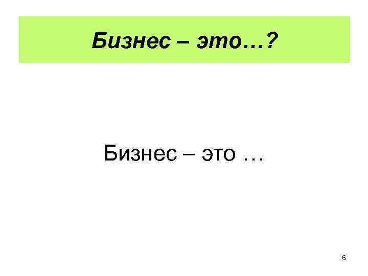 Бизнес – это…? Бизнес – это … 6 