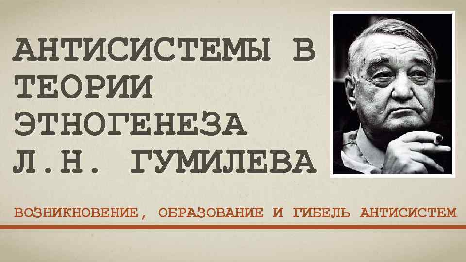 АНТИСИСТЕМЫ В ТЕОРИИ ЭТНОГЕНЕЗА Л. Н. ГУМИЛЕВА ВОЗНИКНОВЕНИЕ, ОБРАЗОВАНИЕ И ГИБЕЛЬ АНТИСИСТЕМ 