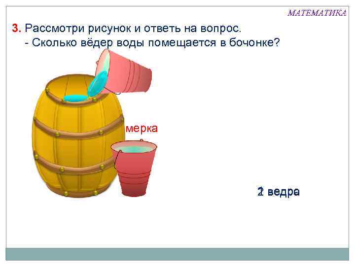 МАТЕМАТИКА 3. Рассмотри рисунок и ответь на вопрос. - Сколько вёдер воды помещается в