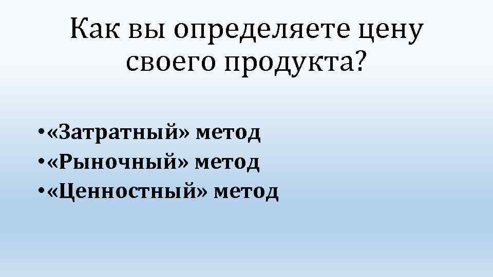 Как вы определяете цену своего продукта? • «Затратный» метод • «Рыночный» метод • «Ценностный»