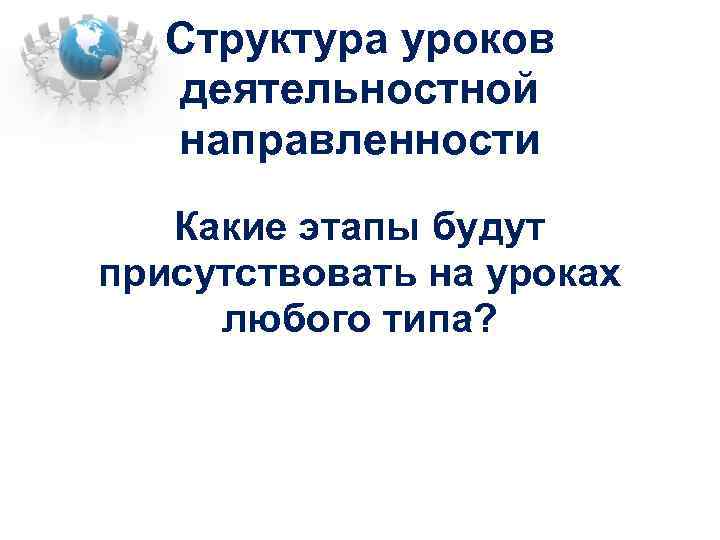 Структура уроков деятельностной направленности Какие этапы будут присутствовать на уроках любого типа? 
