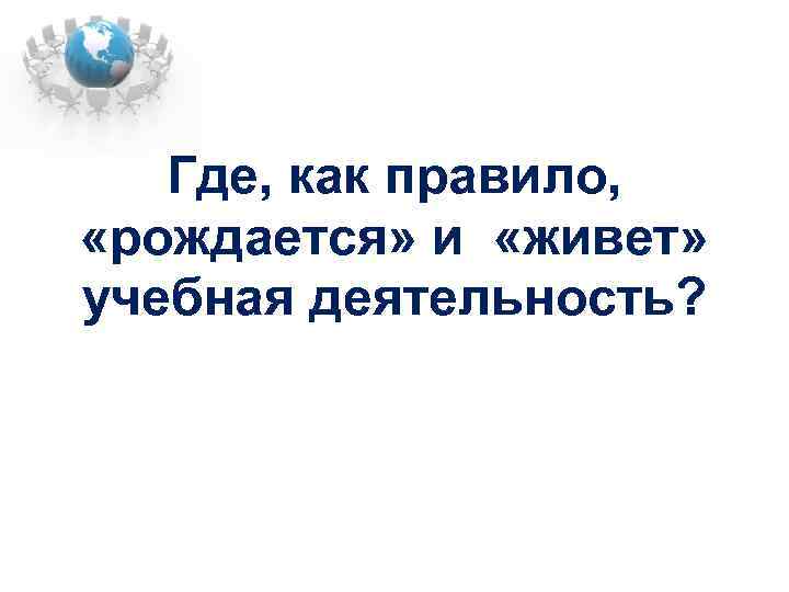 Где, как правило, «рождается» и «живет» учебная деятельность? 