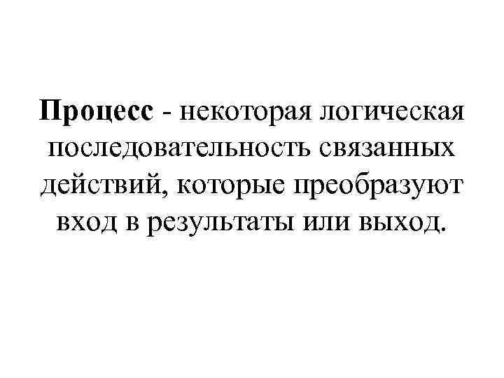 Процесс - некоторая логическая последовательность связанных действий, которые преобразуют вход в результаты или выход.