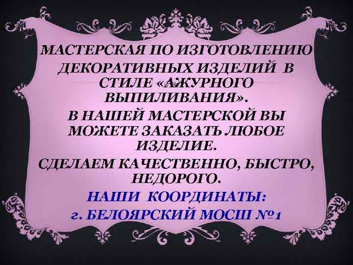 МАСТЕРСКАЯ ПО ИЗГОТОВЛЕНИЮ ДЕКОРАТИВНЫХ ИЗДЕЛИЙ В СТИЛЕ «АЖУРНОГО ВЫПИЛИВАНИЯ» . В НАШЕЙ МАСТЕРСКОЙ ВЫ