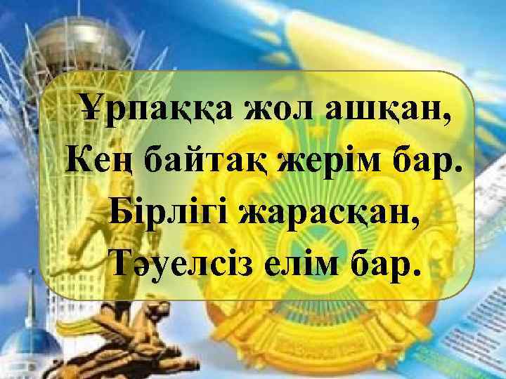 Ұрпаққа жол ашқан, Кең байтақ жерім бар. Бірлігі жарасқан, Тәуелсіз елім бар. 