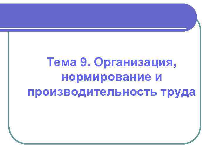 Тема 9. Организация, нормирование и производительность труда 