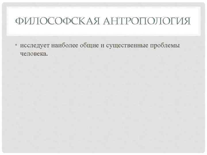 ФИЛОСОФСКАЯ АНТРОПОЛОГИЯ • исследует наиболее общие и существенные проблемы человека. 