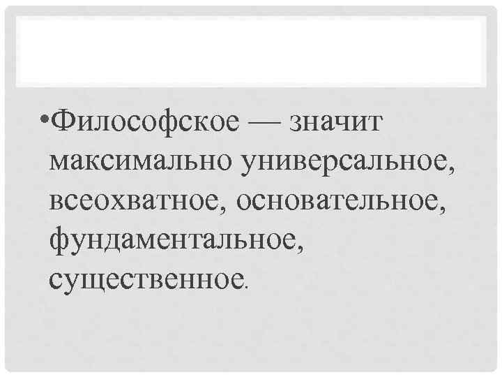  • Философское — значит максимально универсальное, всеохватное, основательное, фундаментальное, существенное. 