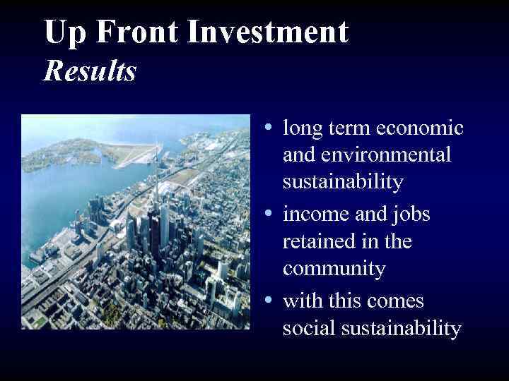 Up Front Investment Results • long term economic and environmental sustainability • income and