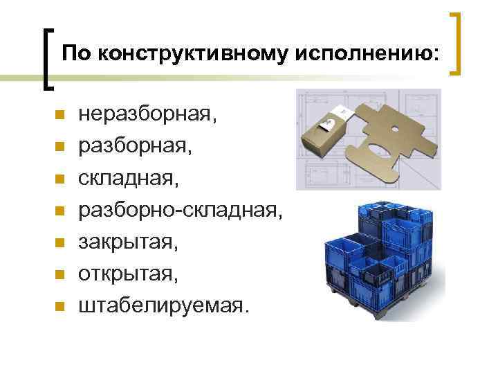По конструктивному исполнению: n n n n неразборная, складная, разборно-складная, закрытая, открытая, штабелируемая. 