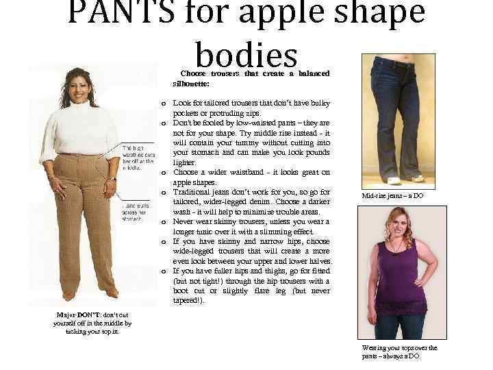 PANTS for apple shape bodies Choose trousers that create a balanced silhouette: o Look