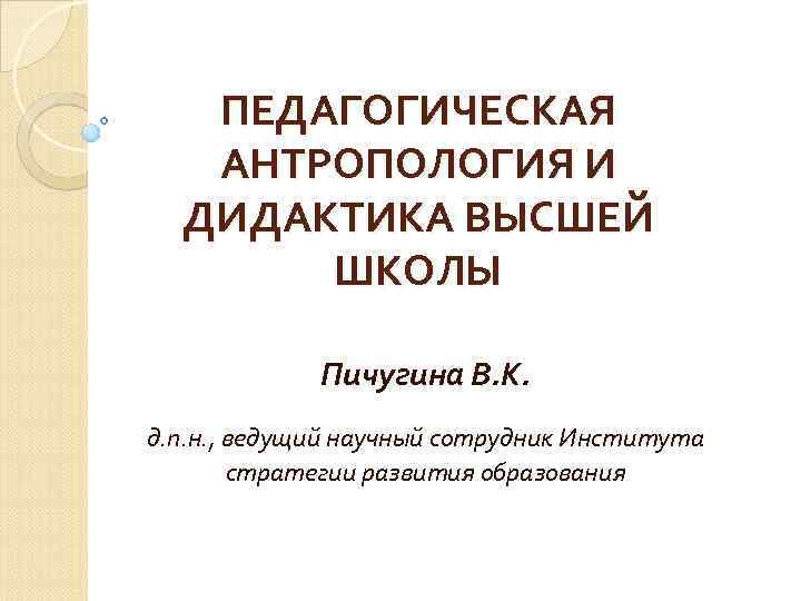 ПЕДАГОГИЧЕСКАЯ АНТРОПОЛОГИЯ И ДИДАКТИКА ВЫСШЕЙ ШКОЛЫ Пичугина В. К. д. п. н. , ведущий