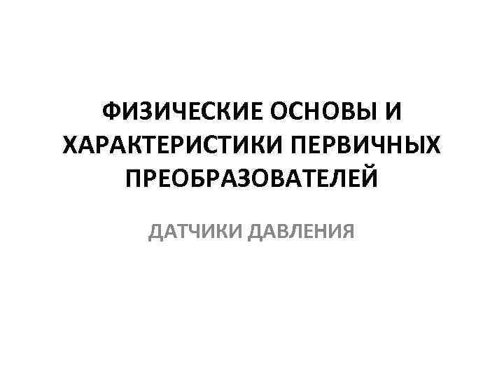 ФИЗИЧЕСКИЕ ОСНОВЫ И ХАРАКТЕРИСТИКИ ПЕРВИЧНЫХ ПРЕОБРАЗОВАТЕЛЕЙ ДАТЧИКИ ДАВЛЕНИЯ 