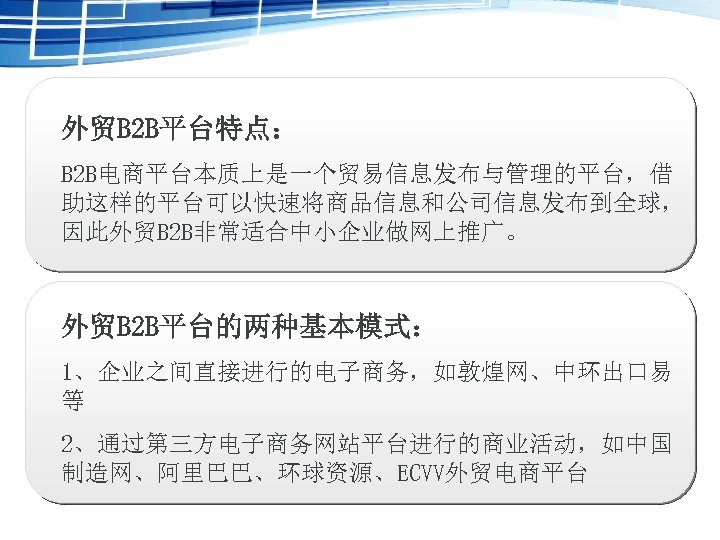 外贸B 2 B平台特点： B 2 B电商平台本质上是一个贸易信息发布与管理的平台，借 助这样的平台可以快速将商品信息和公司信息发布到全球， 因此外贸B 2 B非常适合中小企业做网上推广。 外贸B 2 B平台的两种基本模式： 1、企业之间直接进行的电子商务，如敦煌网、中环出口易