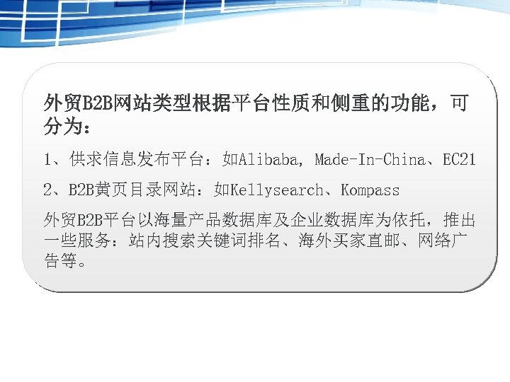外贸B 2 B网站类型根据平台性质和侧重的功能，可 分为： 1、供求信息发布平台：如Alibaba, Made-In-China、EC 21 2、B 2 B黄页目录网站：如Kellysearch、Kompass 外贸B 2 B平台以海量产品数据库及企业数据库为依托，推出 一些服务：站内搜索关键词排名、海外买家直邮、网络广