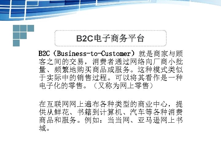 B 2 C电子商务平台 B 2 C（Business-to-Customer）就是商家与顾 客之间的交易，消费者通过网络向厂商小批 量、频繁地购买商品或服务。这种模式类似 于实际中的销售过程。可以将其看作是一种 电子化的零售。（又称为网上零售） 在互联网网上遍布各种类型的商业中心，提 供从鲜花、书籍到计算机、汽车等各种消费 商品和服务。例如：当当网、亚马逊网上书 城。