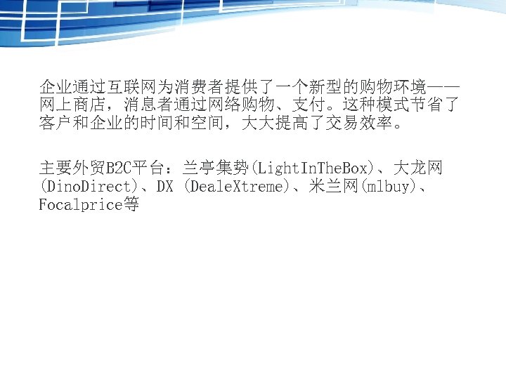 企业通过互联网为消费者提供了一个新型的购物环境—— 网上商店，消息者通过网络购物、支付。这种模式节省了 客户和企业的时间和空间，大大提高了交易效率。 主要外贸B 2 C平台：兰亭集势(Light. In. The. Box)、大龙网 (Dino. Direct)、DX (Deale. Xtreme)、米兰网(mlbuy)、 Focalprice等
