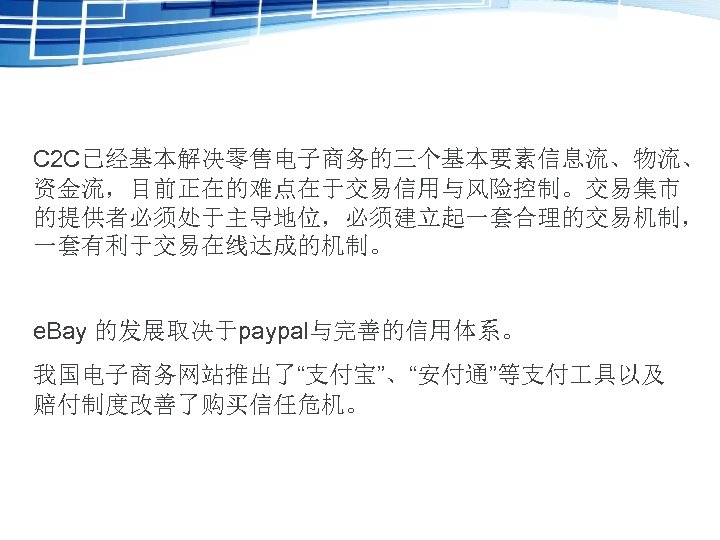 C 2 C已经基本解决零售电子商务的三个基本要素信息流、物流、 资金流，目前正在的难点在于交易信用与风险控制。交易集市 的提供者必须处于主导地位，必须建立起一套合理的交易机制， 一套有利于交易在线达成的机制。 e. Bay 的发展取决于paypal与完善的信用体系。 我国电子商务网站推出了“支付宝”、“安付通”等支付 具以及 赔付制度改善了购买信任危机。 