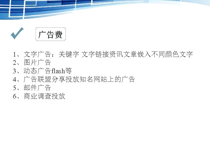 广告费 1、文字广告：关键字 文字链接资讯文章嵌入不同颜色文字 2、图片广告 3、动态广告flash等 4、广告联盟分享投放知名网站上的广告 5、邮件广告 6、商业调查投放 