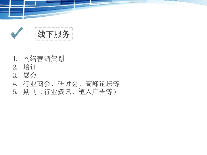 线下服务 1. 2. 3. 4. 5. 网络营销策划 培训 展会 行业商会、研讨会、高峰论坛等 期刊（行业资讯、植入广告等） 