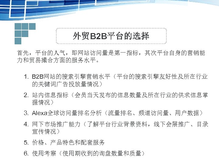 外贸B 2 B平台的选择 首先，平台的人气，即网站访问量是第一指标，其次平台自身的营销能 力和贸易撮合方面的服务水平。 1. B 2 B网站的搜索引擎营销水平（平台的搜索引擎友好性及所在行业 的关键词广告投放量情况） 2. 站内信息指标（会员当天发布的信息数量及所在行业的供求信息掌 握情况） 3.