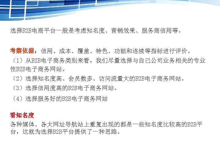 选择B 2 B电商平台一般是考虑知名度、营销效果、服务商信用等。 考察依据：信用、成本、覆盖、特色、功能和连续等指标进行评价。 （1）从B 2 B电子商务类别来看，我们尽量选择与自己公司业务相关的专业 性B 2 B电子商务网站。 （2）选择知名度高、会员数多、访问流量大的B 2 B电子商务网站。 （3）选择信用度高的B