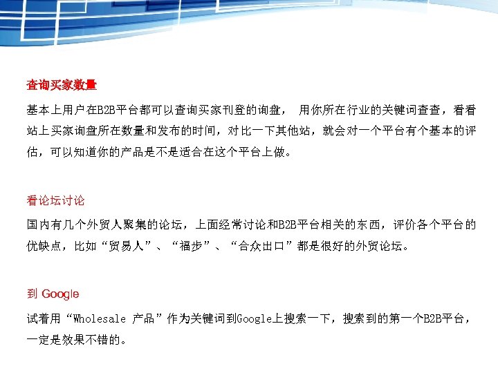 查询买家数量 基本上用户在B 2 B平台都可以查询买家刊登的询盘， 用你所在行业的关键词查查，看看 站上买家询盘所在数量和发布的时间，对比一下其他站，就会对一个平台有个基本的评 估，可以知道你的产品是不是适合在这个平台上做。 看论坛讨论 国内有几个外贸人聚集的论坛，上面经常讨论和B 2 B平台相关的东西，评价各个平台的 优缺点，比如“贸易人”、“福步”、“合众出口”都是很好的外贸论坛。 到 Google