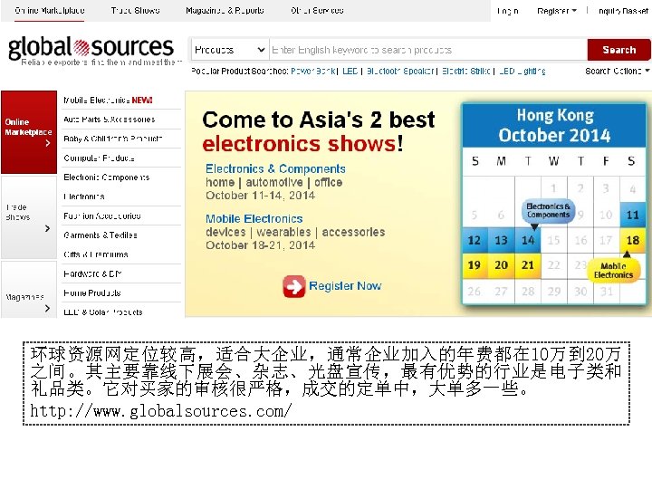 环球资源网定位较高，适合大企业，通常企业加入的年费都在 10万到 20万 之间。其主要靠线下展会、杂志、光盘宣传，最有优势的行业是电子类和 礼品类。它对买家的审核很严格，成交的定单中，大单多一些。 http: //www. globalsources. com/ 
