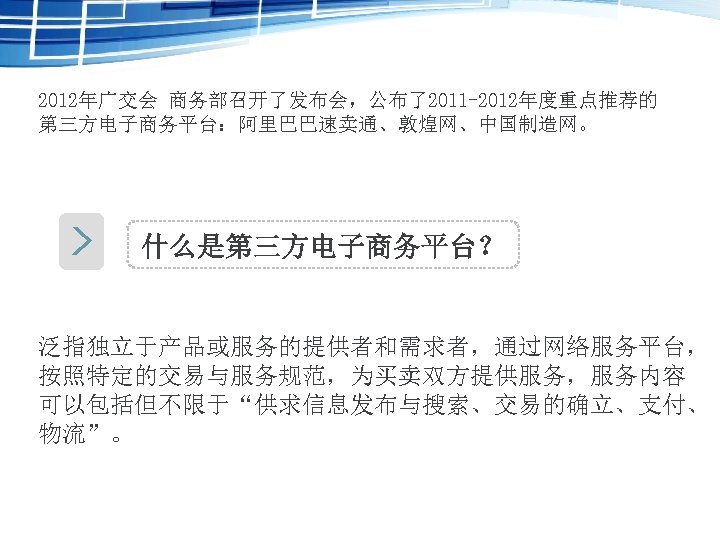 2012年广交会 商务部召开了发布会，公布了2011 -2012年度重点推荐的 第三方电子商务平台：阿里巴巴速卖通、敦煌网、中国制造网。 什么是第三方电子商务平台？ 泛指独立于产品或服务的提供者和需求者，通过网络服务平台， 按照特定的交易与服务规范，为买卖双方提供服务，服务内容 可以包括但不限于“供求信息发布与搜索、交易的确立、支付、 物流”。 