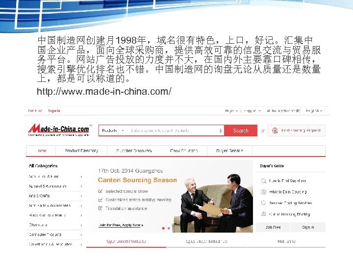 中国制造网创建月1998年，域名很有特色，上口，好记。汇集中 国企业产品，面向全球采购商，提供高效可靠的信息交流与贸易服 务平台。网站广告投放的力度并不大，在国内外主要靠口碑相传， 搜索引擎优化排名也不错。中国制造网的询盘无论从质量还是数量 上，都是可以称道的。 http: //www. made-in-china. com/ 