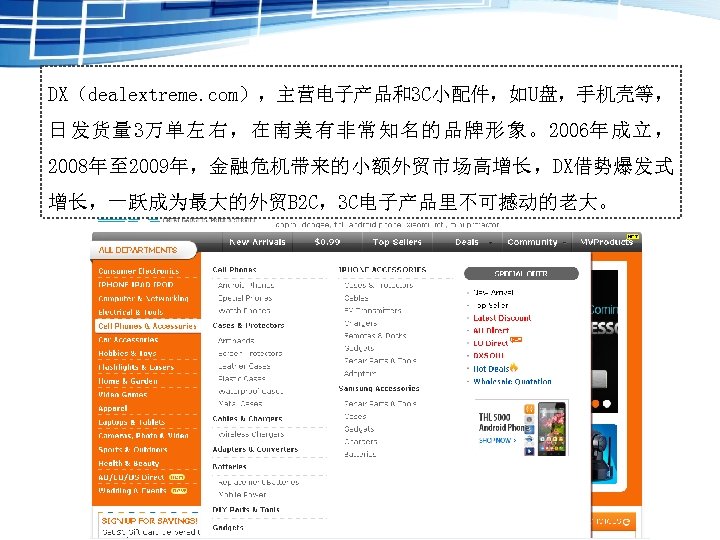 DX（dealextreme. com），主营电子产品和3 C小配件，如U盘，手机壳等， 日发货量 3万单左右，在南美有非常知名的品牌形象。2006年成立， 2008年至 2009年，金融危机带来的小额外贸市场高增长，DX借势爆发式 增长，一跃成为最大的外贸B 2 C，3 C电子产品里不可撼动的老大。 