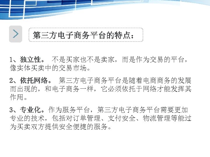 第三方电子商务平台的特点： 1、独立性。 不是买家也不是卖家，而是作为交易的平台， 像实体买卖中的交易市场。 2、依托网络。 第三方电子商务平台是随着电商商务的发展 而出现的，和电子商务一样，它必须依托于网络才能发挥其 作用。 3、专业化。作为服务平台，第三方电子商务平台需要更加 专业的技术，包括对订单管理、支付安全、物流管理等能过 为买卖双方提供安全便捷的服务。 