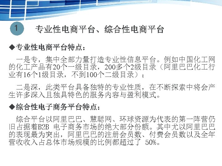 1 专业性电商平台、综合性电商平台 u专业性电商平台特点： 　一是专，集中全部力量打造专业性信息平台。例如中国化 网 的化 产品有20个一级目录，200多个 2级目录（阿里巴巴化 行 业有16个 1级目录，不到 100个二级目录）； 　二是深，此类平台具备独特的专业性质，在不断探索中将会产 生许多深入且独具特色的服务内容与盈利模式。