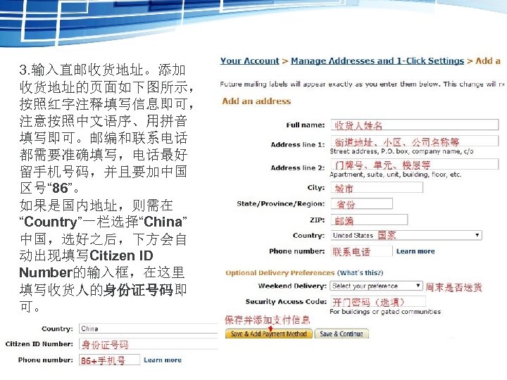 3. 输入直邮收货地址。添加 收货地址的页面如下图所示， 按照红字注释填写信息即可， 注意按照中文语序、用拼音 填写即可。邮编和联系电话 都需要准确填写，电话最好 留手机号码，并且要加中国 区号“ 86”。 如果是国内地址，则需在 “Country”一栏选择“China” 中国，选好之后，下方会自 动出现填写Citizen