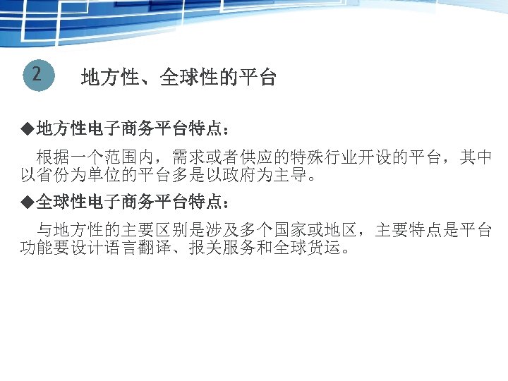 2 地方性、全球性的平台 u地方性电子商务平台特点： 　根据一个范围内，需求或者供应的特殊行业开设的平台，其中 以省份为单位的平台多是以政府为主导。 u全球性电子商务平台特点： 与地方性的主要区别是涉及多个国家或地区，主要特点是平台 功能要设计语言翻译、报关服务和全球货运。 