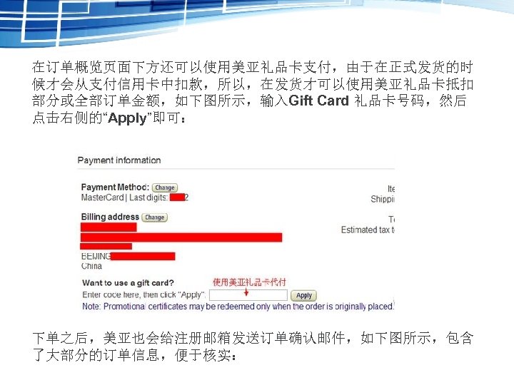 在订单概览页面下方还可以使用美亚礼品卡支付，由于在正式发货的时 候才会从支付信用卡中扣款，所以，在发货才可以使用美亚礼品卡抵扣 部分或全部订单金额，如下图所示，输入Gift Card 礼品卡号码，然后 点击右侧的“Apply”即可： 下单之后，美亚也会给注册邮箱发送订单确认邮件，如下图所示，包含 了大部分的订单信息，便于核实： 