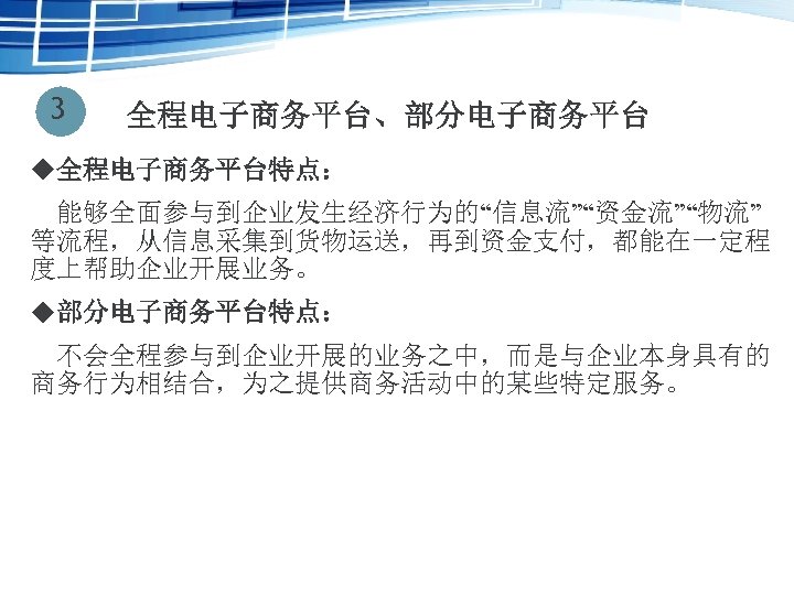 3 全程电子商务平台、部分电子商务平台 u全程电子商务平台特点： 　能够全面参与到企业发生经济行为的“信息流”“资金流”“物流” 等流程，从信息采集到货物运送，再到资金支付，都能在一定程 度上帮助企业开展业务。 u部分电子商务平台特点： 不会全程参与到企业开展的业务之中，而是与企业本身具有的 商务行为相结合，为之提供商务活动中的某些特定服务。 