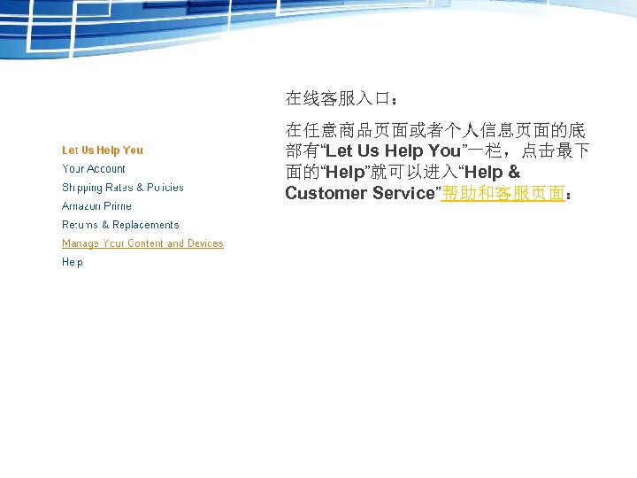 在线客服入口： 在任意商品页面或者个人信息页面的底 部有“Let Us Help You”一栏，点击最下 面的“Help”就可以进入“Help & Customer Service”帮助和客服页面： 