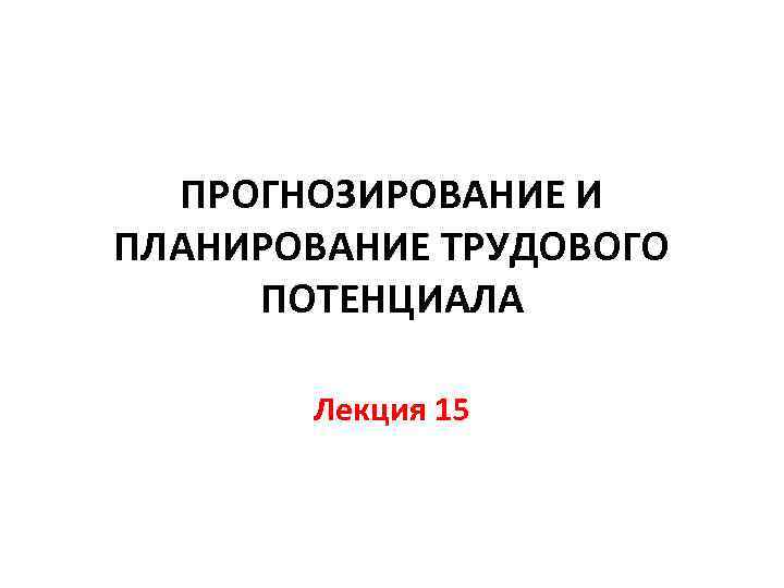 ПРОГНОЗИРОВАНИЕ И ПЛАНИРОВАНИЕ ТРУДОВОГО ПОТЕНЦИАЛА Лекция 15 
