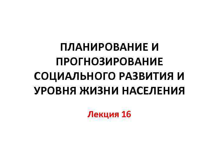 ПЛАНИРОВАНИЕ И ПРОГНОЗИРОВАНИЕ СОЦИАЛЬНОГО РАЗВИТИЯ И УРОВНЯ ЖИЗНИ НАСЕЛЕНИЯ Лекция 16 