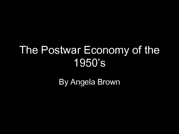 The Postwar Economy of the 1950’s By Angela Brown 1 