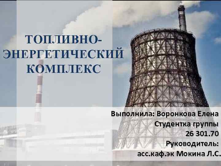 ТОПЛИВНОЭНЕРГЕТИЧЕСКИЙ КОМПЛЕКС Выполнила: Воронкова Елена Студентка группы 26 301. 70 Руководитель: асс. каф. эк